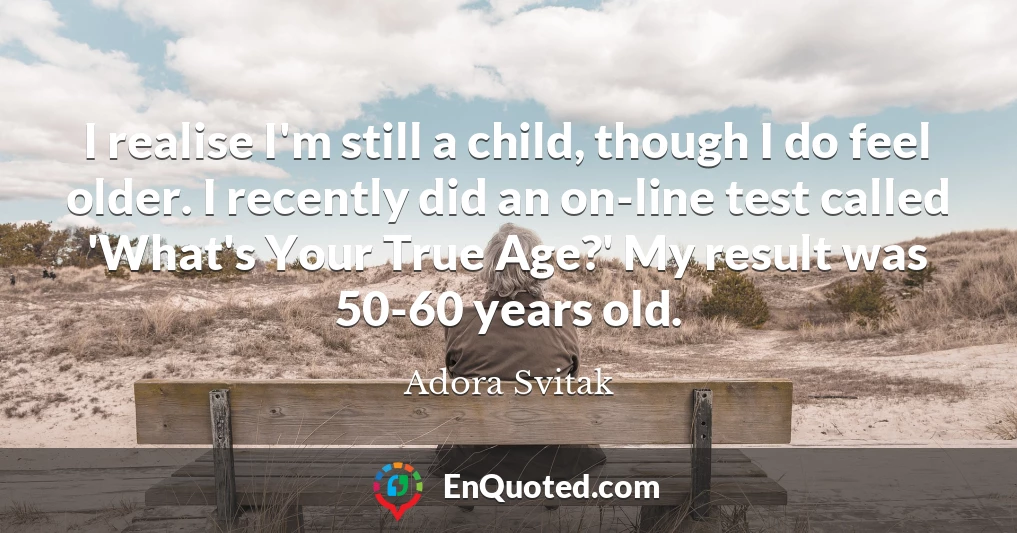 I realise I'm still a child, though I do feel older. I recently did an on-line test called 'What's Your True Age?' My result was 50-60 years old.