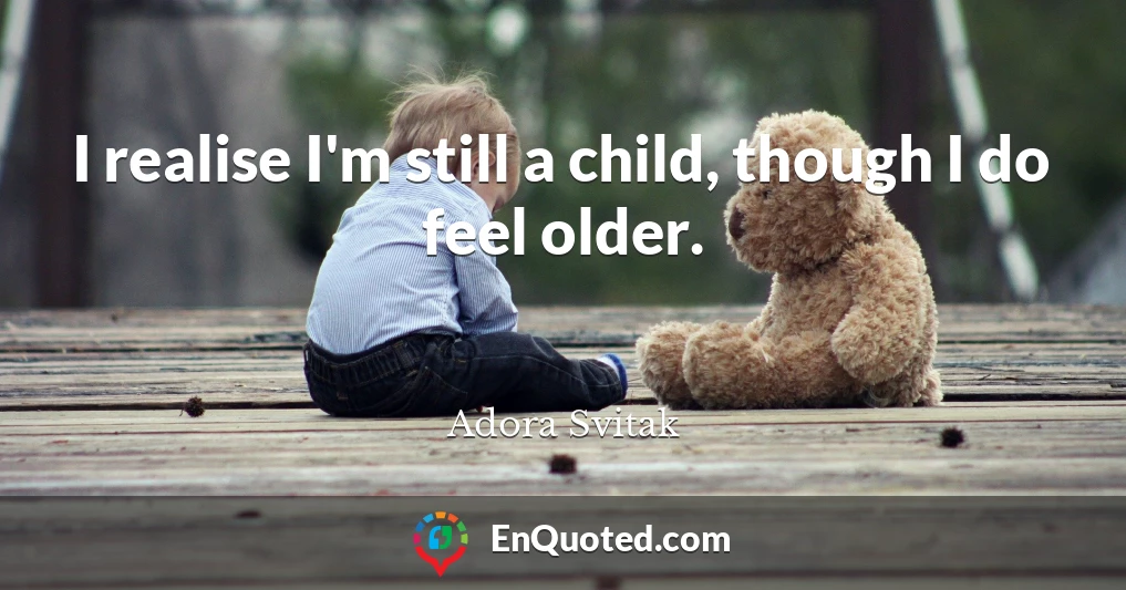 I realise I'm still a child, though I do feel older.