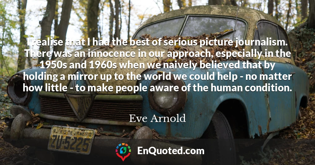 I realise that I had the best of serious picture journalism. There was an innocence in our approach, especially in the 1950s and 1960s when we naively believed that by holding a mirror up to the world we could help - no matter how little - to make people aware of the human condition.