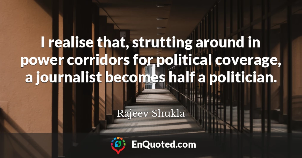 I realise that, strutting around in power corridors for political coverage, a journalist becomes half a politician.