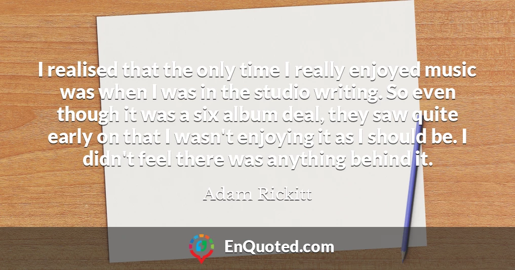 I realised that the only time I really enjoyed music was when I was in the studio writing. So even though it was a six album deal, they saw quite early on that I wasn't enjoying it as I should be. I didn't feel there was anything behind it.