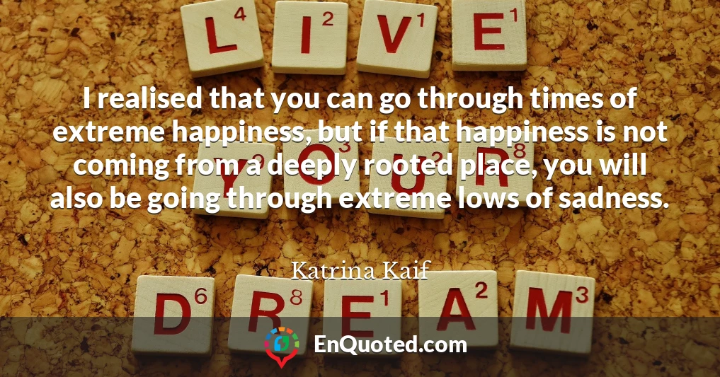 I realised that you can go through times of extreme happiness, but if that happiness is not coming from a deeply rooted place, you will also be going through extreme lows of sadness.