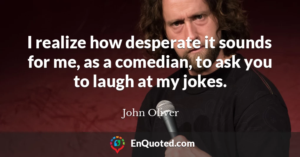 I realize how desperate it sounds for me, as a comedian, to ask you to laugh at my jokes.