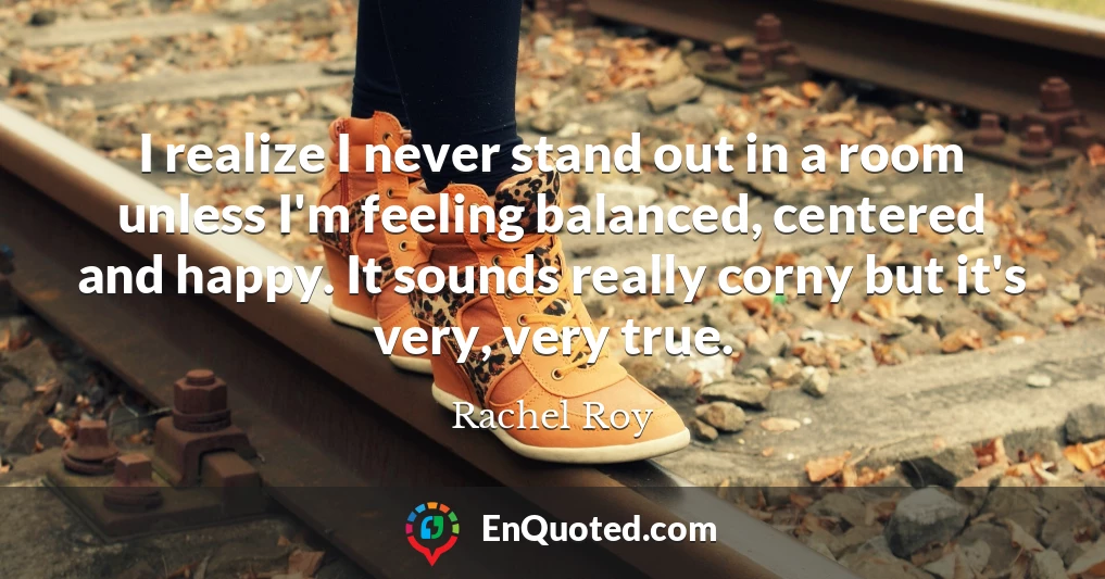 I realize I never stand out in a room unless I'm feeling balanced, centered and happy. It sounds really corny but it's very, very true.