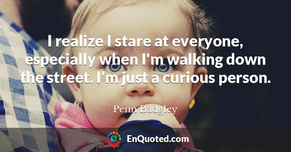 I realize I stare at everyone, especially when I'm walking down the street. I'm just a curious person.