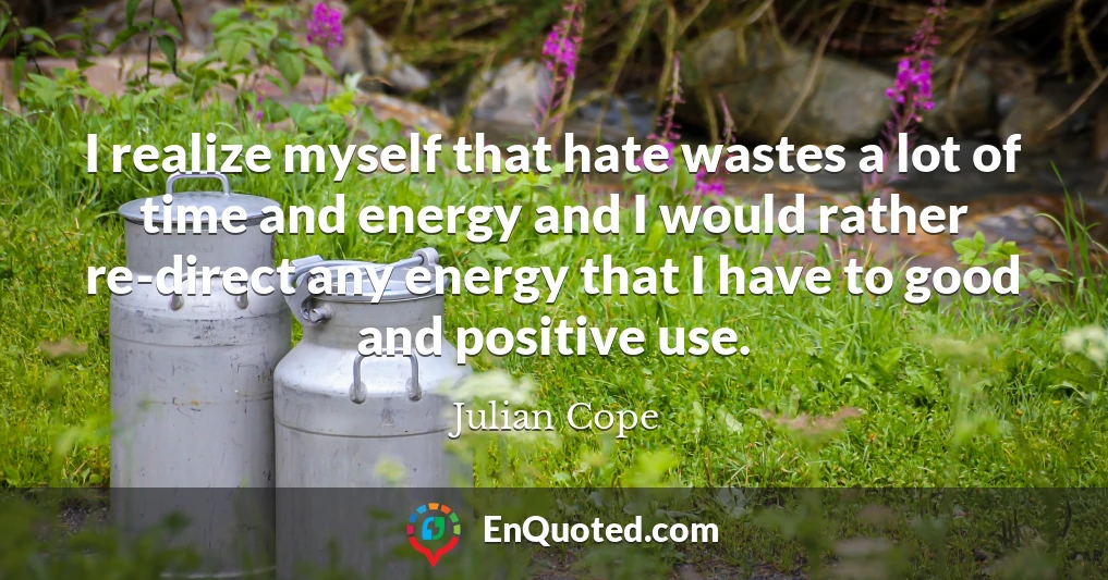 I realize myself that hate wastes a lot of time and energy and I would rather re-direct any energy that I have to good and positive use.