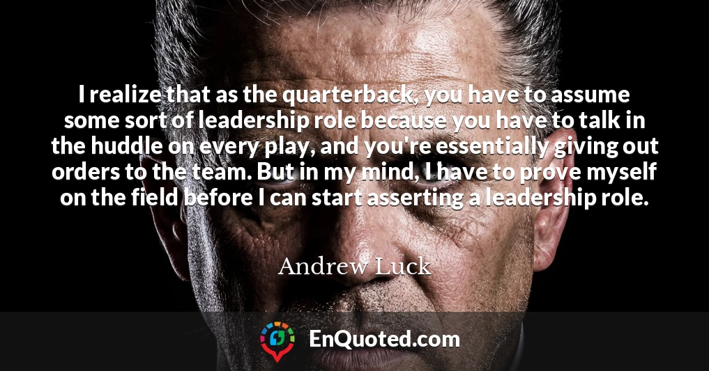 I realize that as the quarterback, you have to assume some sort of leadership role because you have to talk in the huddle on every play, and you're essentially giving out orders to the team. But in my mind, I have to prove myself on the field before I can start asserting a leadership role.