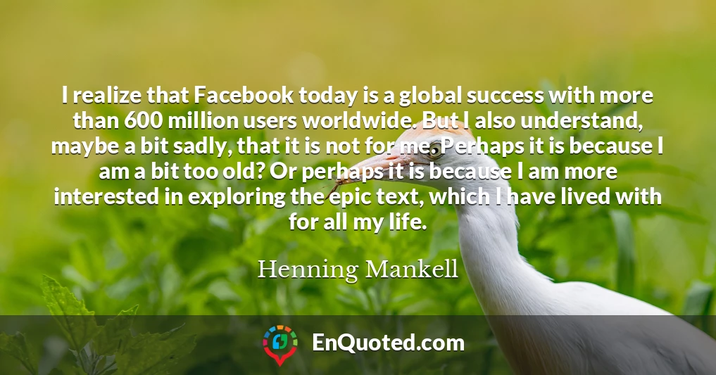 I realize that Facebook today is a global success with more than 600 million users worldwide. But I also understand, maybe a bit sadly, that it is not for me. Perhaps it is because I am a bit too old? Or perhaps it is because I am more interested in exploring the epic text, which I have lived with for all my life.
