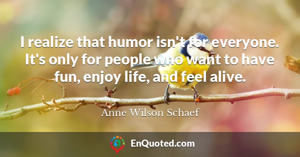 I realize that humor isn't for everyone. It's only for people who want to have fun, enjoy life, and feel alive.