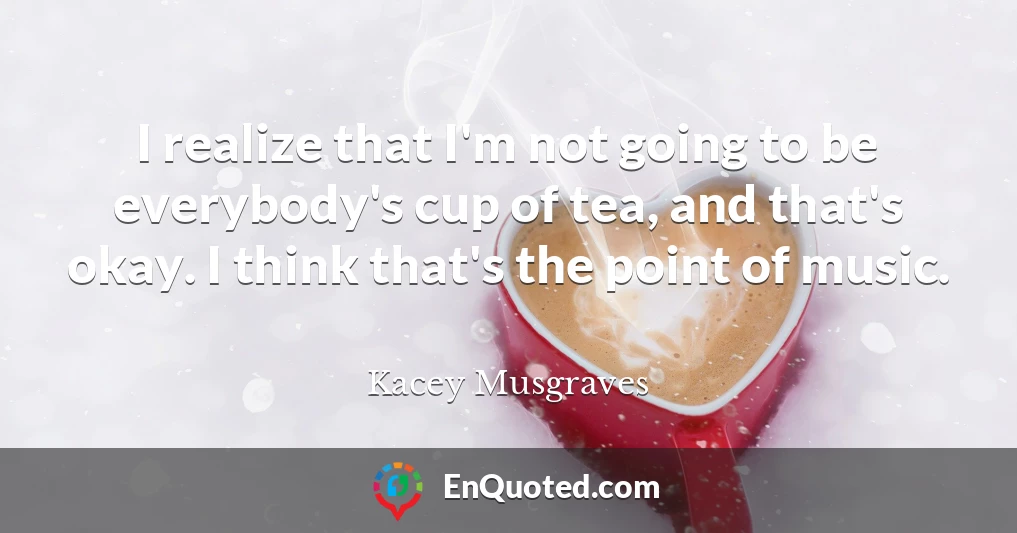 I realize that I'm not going to be everybody's cup of tea, and that's okay. I think that's the point of music.