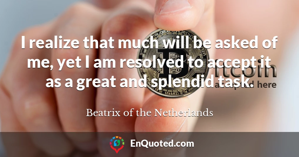 I realize that much will be asked of me, yet I am resolved to accept it as a great and splendid task.