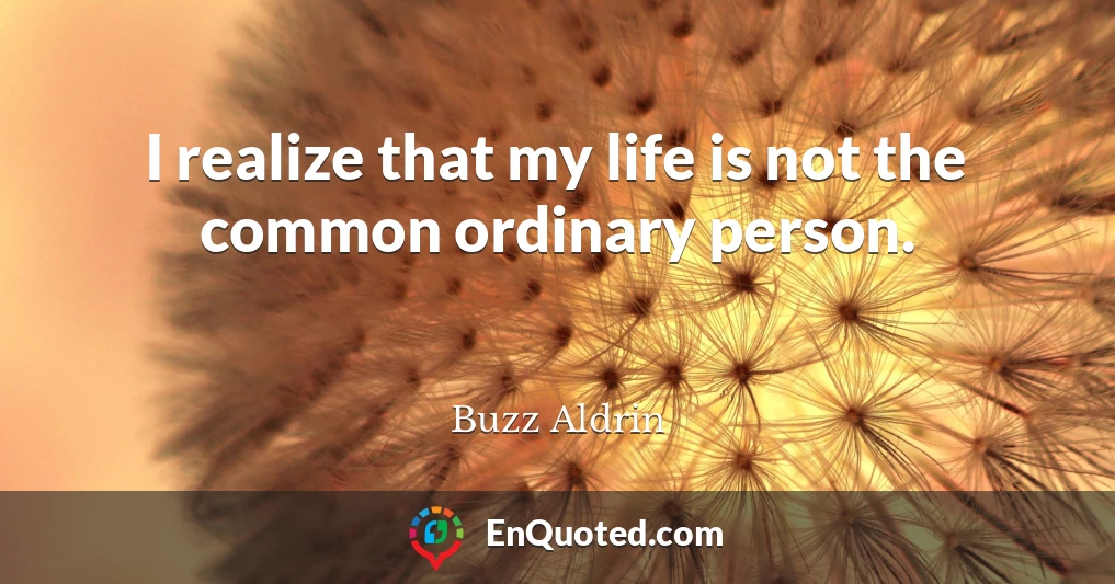 I realize that my life is not the common ordinary person.