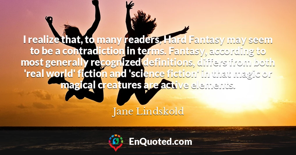 I realize that, to many readers, Hard Fantasy may seem to be a contradiction in terms. Fantasy, according to most generally recognized definitions, differs from both 'real world' fiction and 'science fiction' in that magic or magical creatures are active elements.