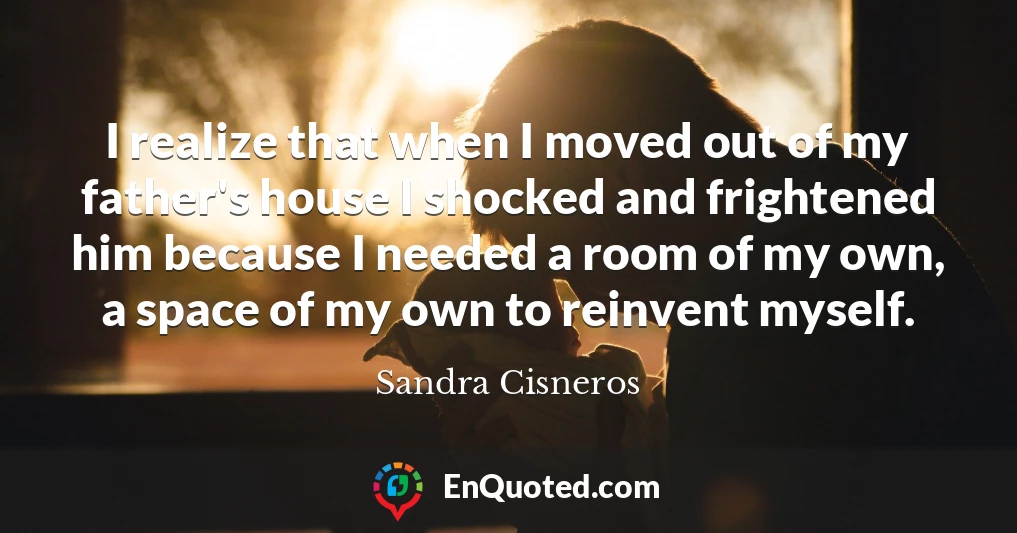 I realize that when I moved out of my father's house I shocked and frightened him because I needed a room of my own, a space of my own to reinvent myself.