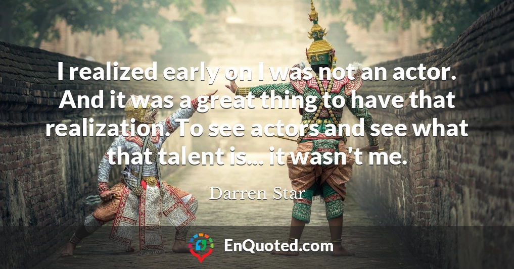 I realized early on I was not an actor. And it was a great thing to have that realization. To see actors and see what that talent is... it wasn't me.
