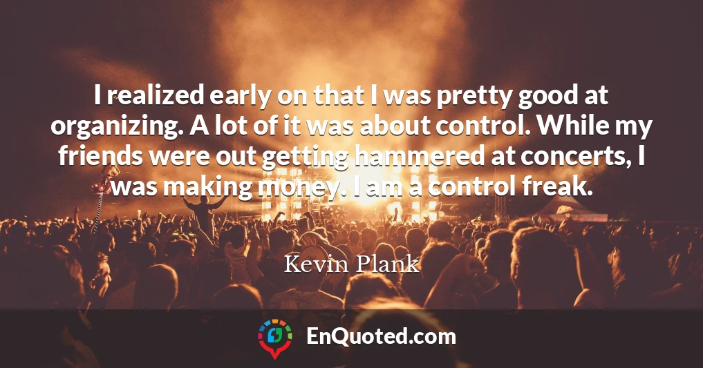 I realized early on that I was pretty good at organizing. A lot of it was about control. While my friends were out getting hammered at concerts, I was making money. I am a control freak.