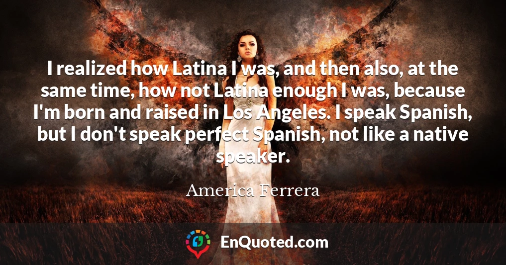 I realized how Latina I was, and then also, at the same time, how not Latina enough I was, because I'm born and raised in Los Angeles. I speak Spanish, but I don't speak perfect Spanish, not like a native speaker.