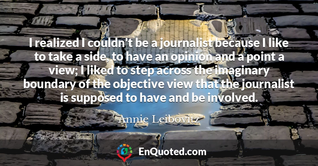 I realized I couldn't be a journalist because I like to take a side, to have an opinion and a point a view; I liked to step across the imaginary boundary of the objective view that the journalist is supposed to have and be involved.