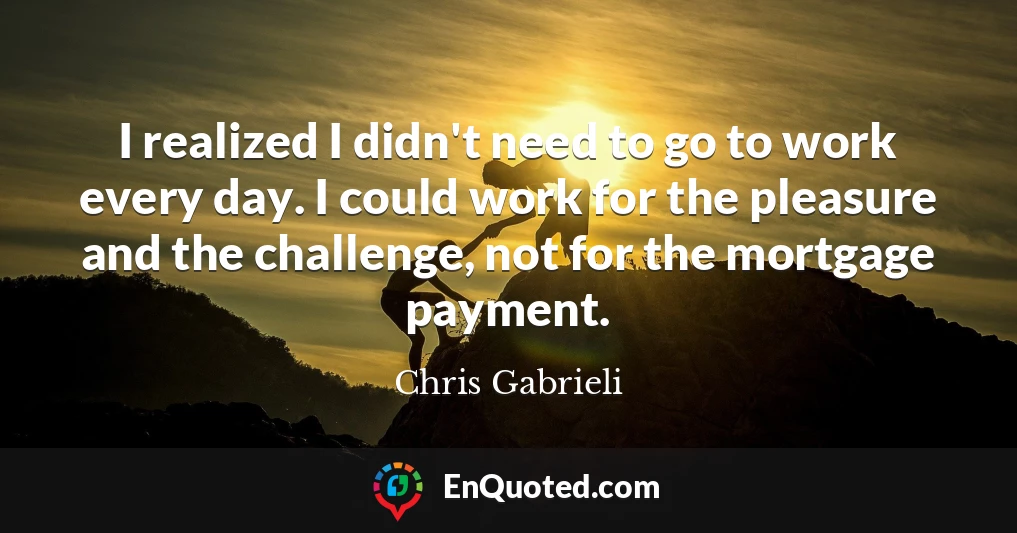 I realized I didn't need to go to work every day. I could work for the pleasure and the challenge, not for the mortgage payment.