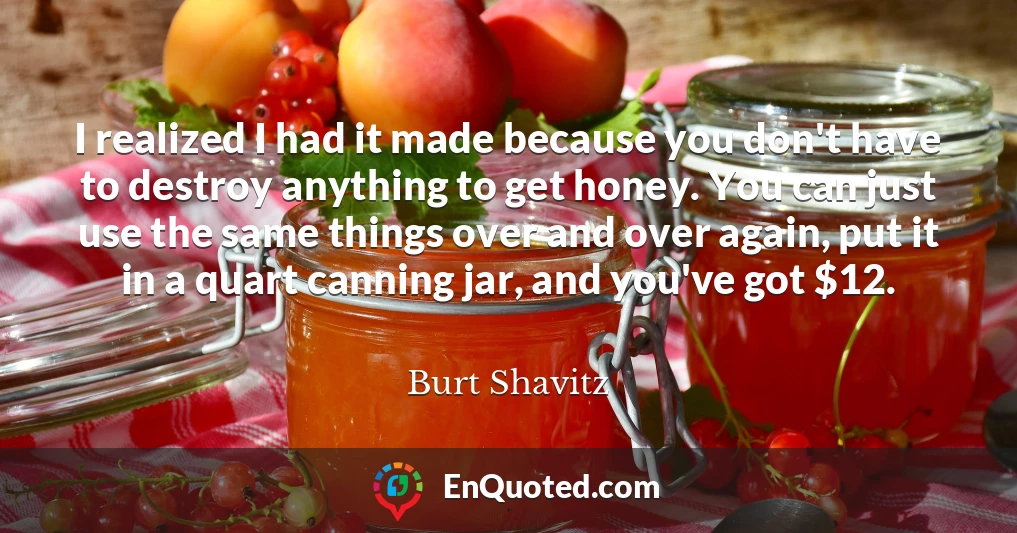 I realized I had it made because you don't have to destroy anything to get honey. You can just use the same things over and over again, put it in a quart canning jar, and you've got $12.