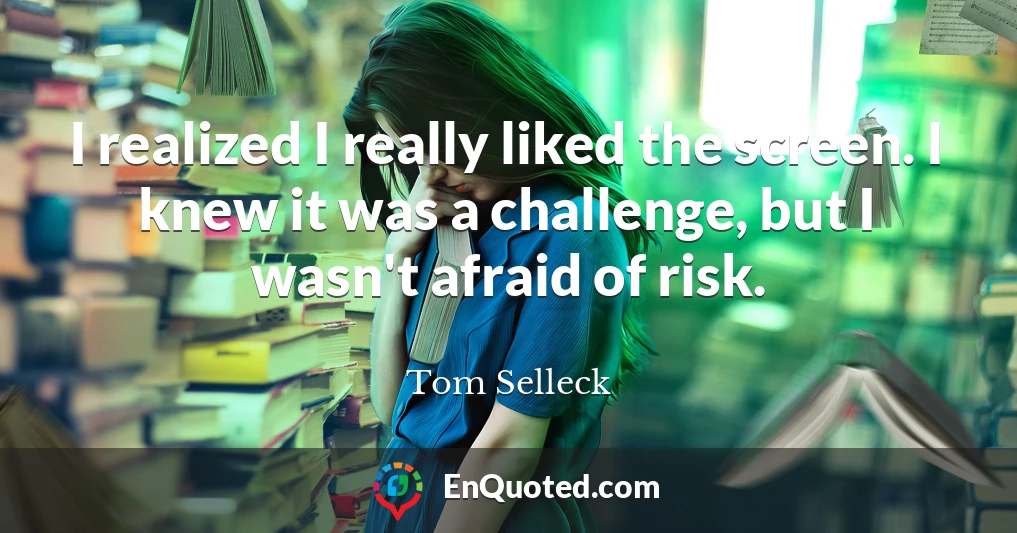 I realized I really liked the screen. I knew it was a challenge, but I wasn't afraid of risk.