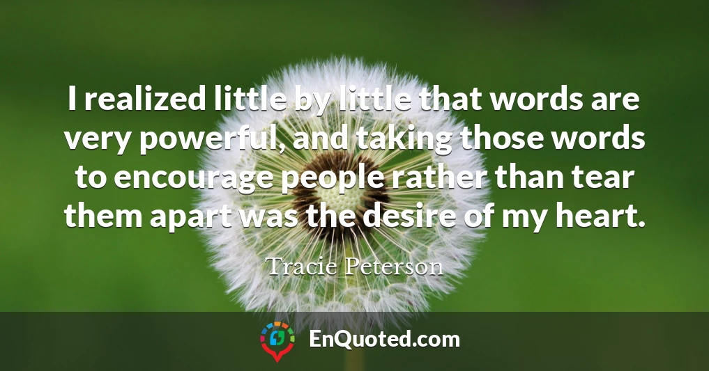 I realized little by little that words are very powerful, and taking those words to encourage people rather than tear them apart was the desire of my heart.