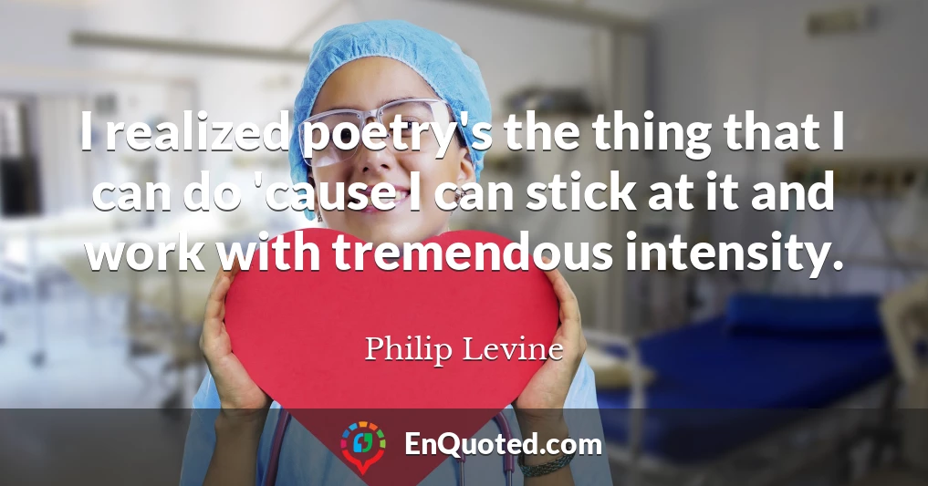 I realized poetry's the thing that I can do 'cause I can stick at it and work with tremendous intensity.