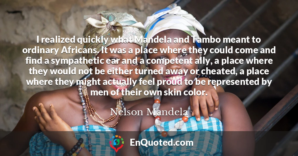 I realized quickly what Mandela and Tambo meant to ordinary Africans. It was a place where they could come and find a sympathetic ear and a competent ally, a place where they would not be either turned away or cheated, a place where they might actually feel proud to be represented by men of their own skin color.