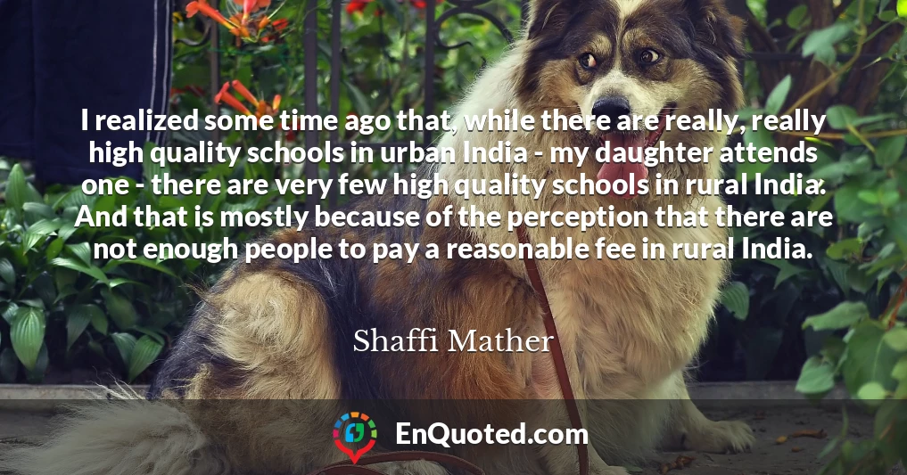 I realized some time ago that, while there are really, really high quality schools in urban India - my daughter attends one - there are very few high quality schools in rural India. And that is mostly because of the perception that there are not enough people to pay a reasonable fee in rural India.