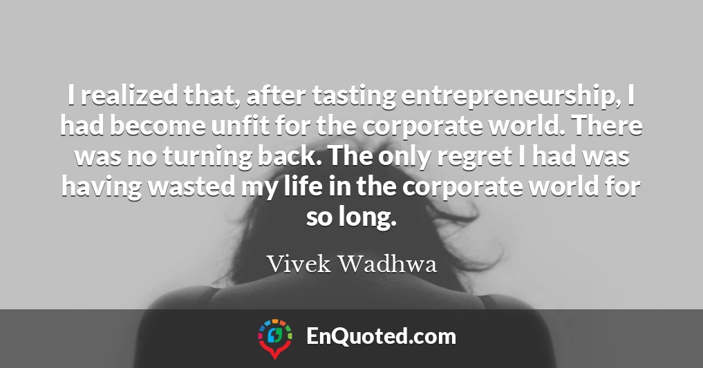 I realized that, after tasting entrepreneurship, I had become unfit for the corporate world. There was no turning back. The only regret I had was having wasted my life in the corporate world for so long.