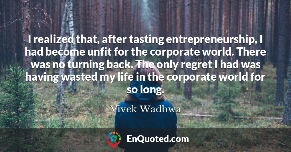 I realized that, after tasting entrepreneurship, I had become unfit for the corporate world. There was no turning back. The only regret I had was having wasted my life in the corporate world for so long.