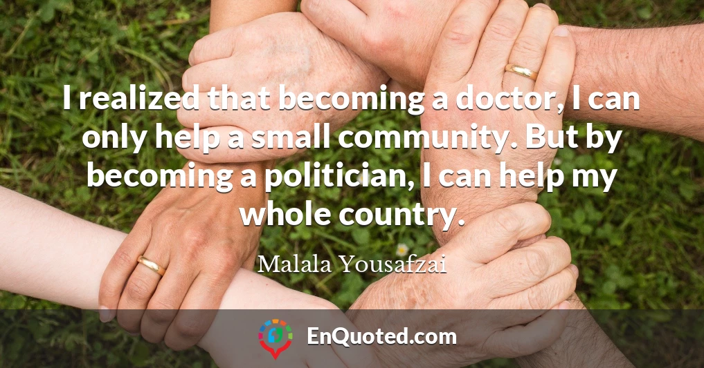 I realized that becoming a doctor, I can only help a small community. But by becoming a politician, I can help my whole country.