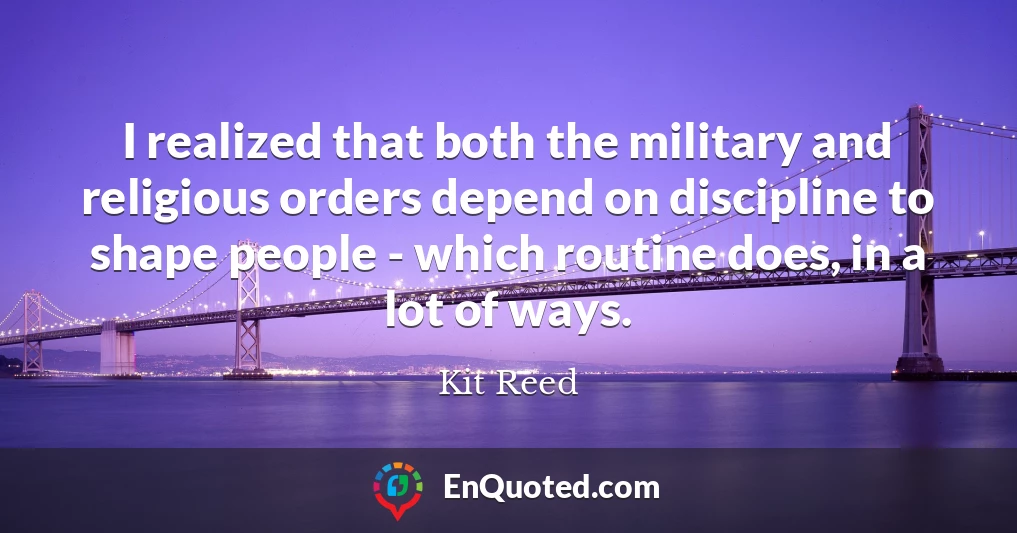 I realized that both the military and religious orders depend on discipline to shape people - which routine does, in a lot of ways.