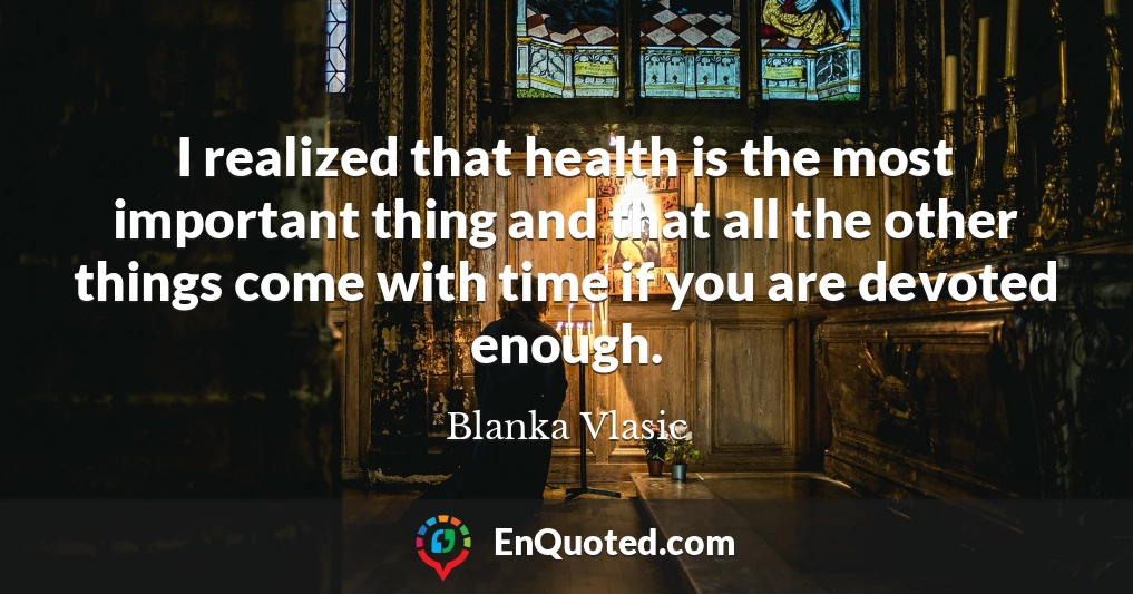 I realized that health is the most important thing and that all the other things come with time if you are devoted enough.