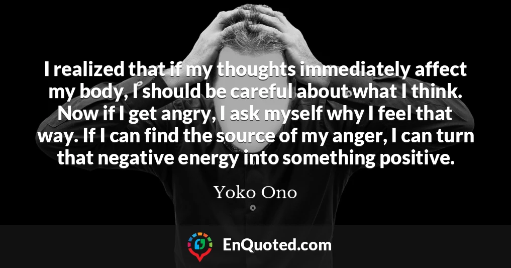 I realized that if my thoughts immediately affect my body, I should be careful about what I think. Now if I get angry, I ask myself why I feel that way. If I can find the source of my anger, I can turn that negative energy into something positive.