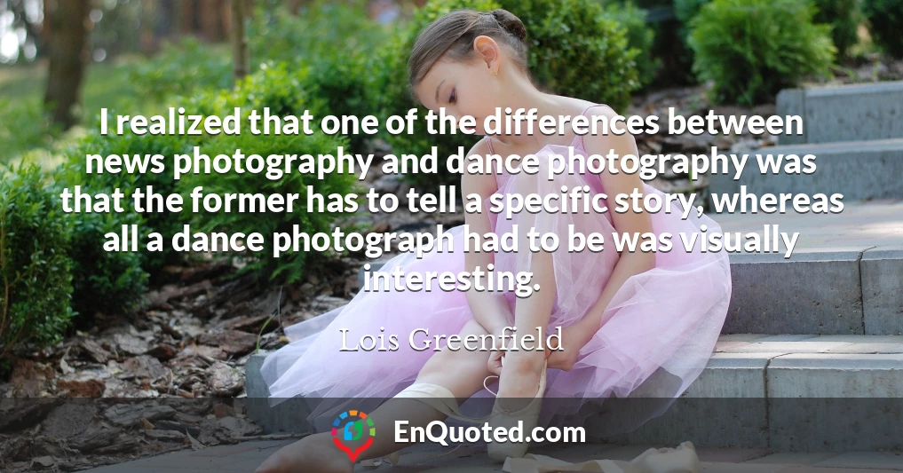 I realized that one of the differences between news photography and dance photography was that the former has to tell a specific story, whereas all a dance photograph had to be was visually interesting.