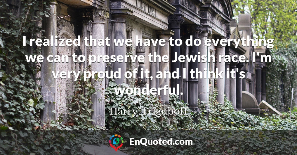 I realized that we have to do everything we can to preserve the Jewish race. I'm very proud of it, and I think it's wonderful.