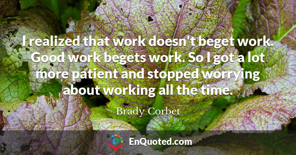 I realized that work doesn't beget work. Good work begets work. So I got a lot more patient and stopped worrying about working all the time.
