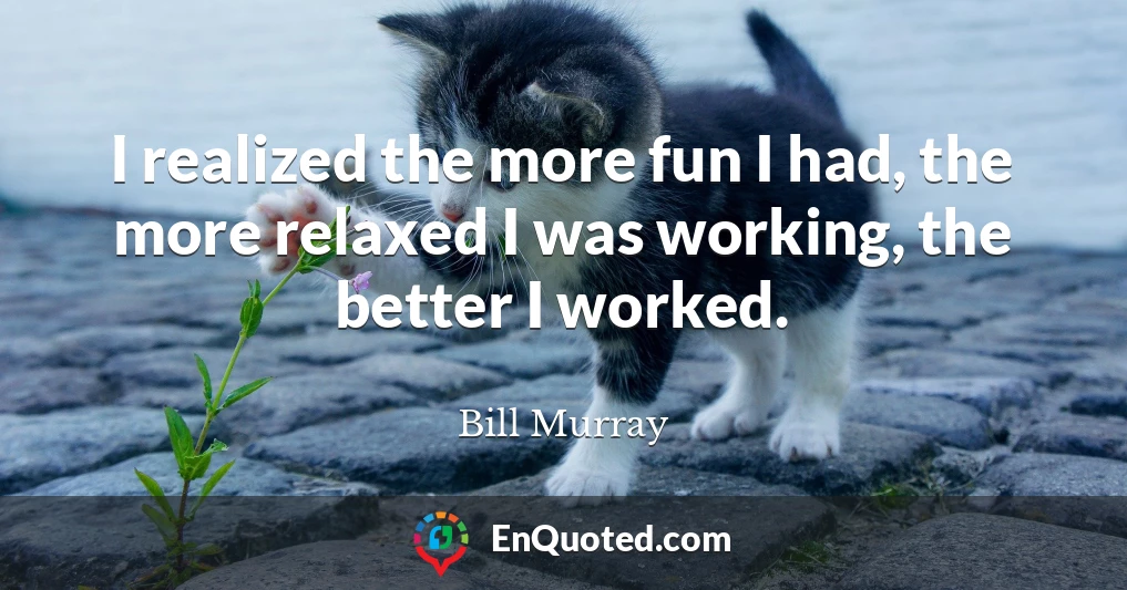 I realized the more fun I had, the more relaxed I was working, the better I worked.