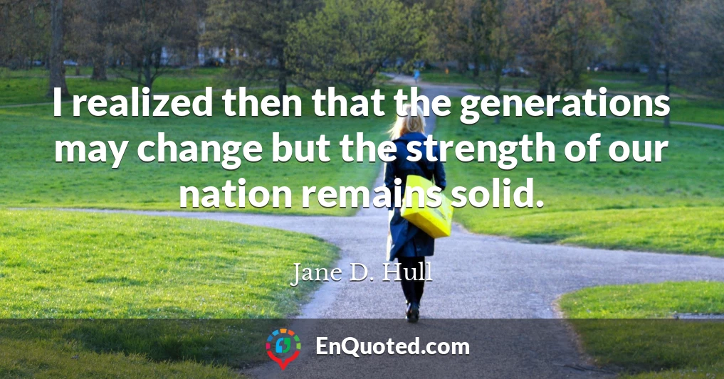I realized then that the generations may change but the strength of our nation remains solid.