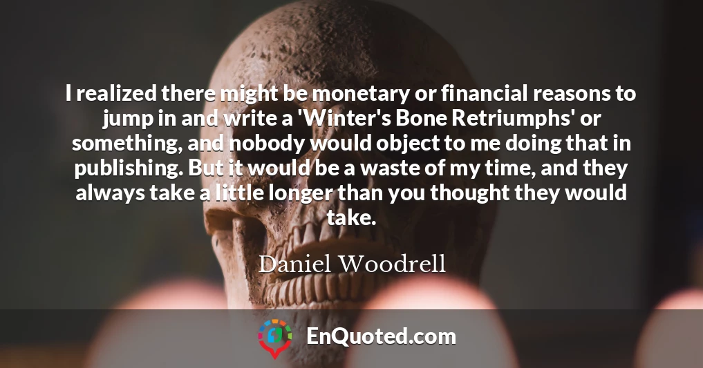 I realized there might be monetary or financial reasons to jump in and write a 'Winter's Bone Retriumphs' or something, and nobody would object to me doing that in publishing. But it would be a waste of my time, and they always take a little longer than you thought they would take.