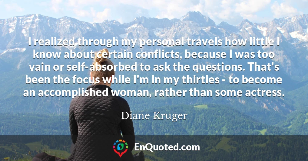 I realized through my personal travels how little I know about certain conflicts, because I was too vain or self-absorbed to ask the questions. That's been the focus while I'm in my thirties - to become an accomplished woman, rather than some actress.