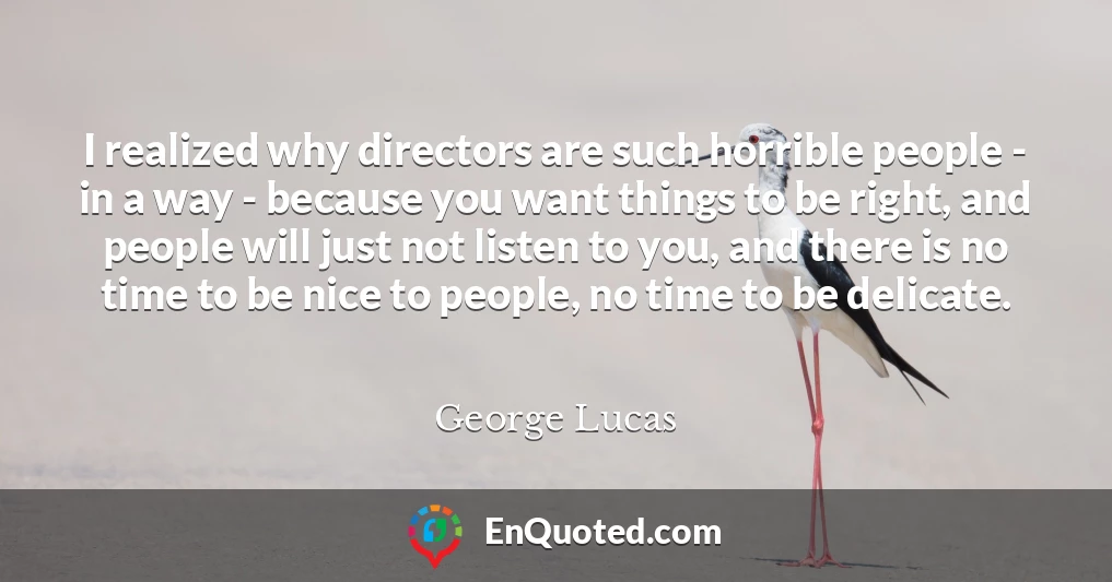 I realized why directors are such horrible people - in a way - because you want things to be right, and people will just not listen to you, and there is no time to be nice to people, no time to be delicate.