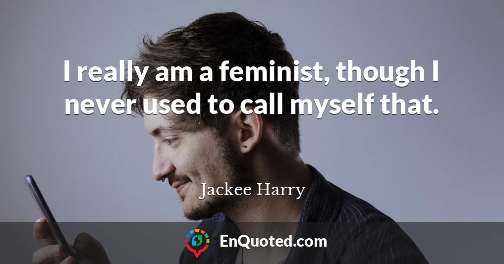 I really am a feminist, though I never used to call myself that.
