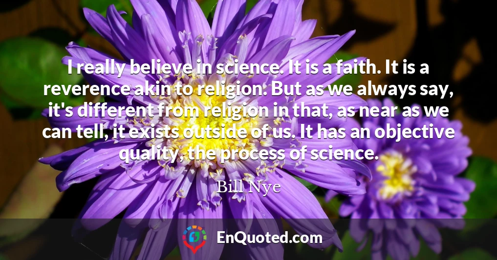 I really believe in science. It is a faith. It is a reverence akin to religion. But as we always say, it's different from religion in that, as near as we can tell, it exists outside of us. It has an objective quality, the process of science.