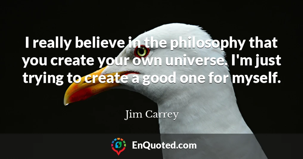 I really believe in the philosophy that you create your own universe. I'm just trying to create a good one for myself.