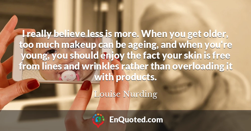 I really believe less is more. When you get older, too much makeup can be ageing, and when you're young, you should enjoy the fact your skin is free from lines and wrinkles rather than overloading it with products.