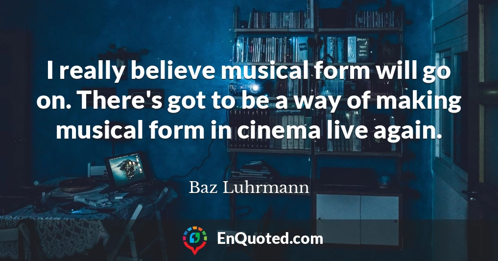 I really believe musical form will go on. There's got to be a way of making musical form in cinema live again.