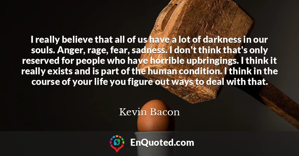 I really believe that all of us have a lot of darkness in our souls. Anger, rage, fear, sadness. I don't think that's only reserved for people who have horrible upbringings. I think it really exists and is part of the human condition. I think in the course of your life you figure out ways to deal with that.