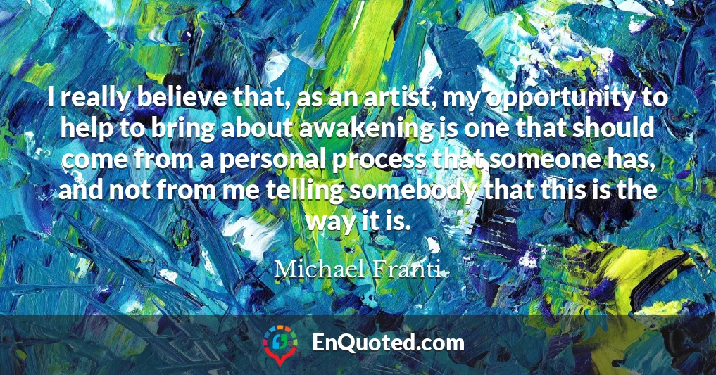 I really believe that, as an artist, my opportunity to help to bring about awakening is one that should come from a personal process that someone has, and not from me telling somebody that this is the way it is.